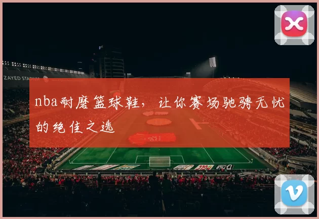 nba耐磨篮球鞋，让你赛场驰骋无忧的绝佳之选