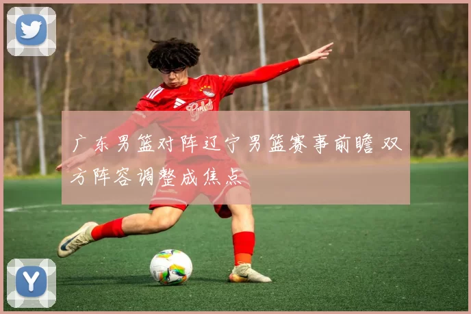 广东男篮对阵辽宁男篮赛事前瞻 双方阵容调整成焦点