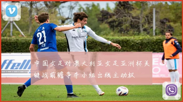 中国女足对澳大利亚女足亚洲杯关键战前瞻争夺小组出线主动权