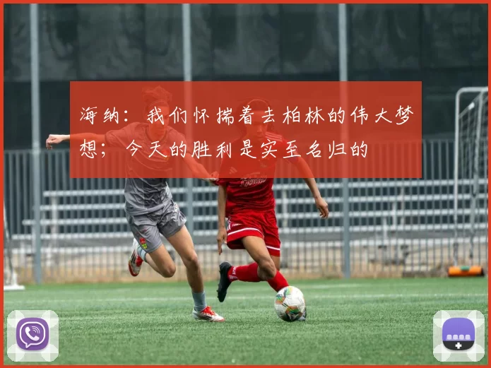 海纳：我们怀揣着去柏林的伟大梦想；今天的胜利是实至名归的