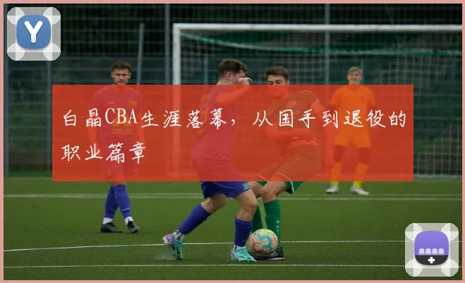 白晶CBA生涯落幕，从国手到退役的职业篇章