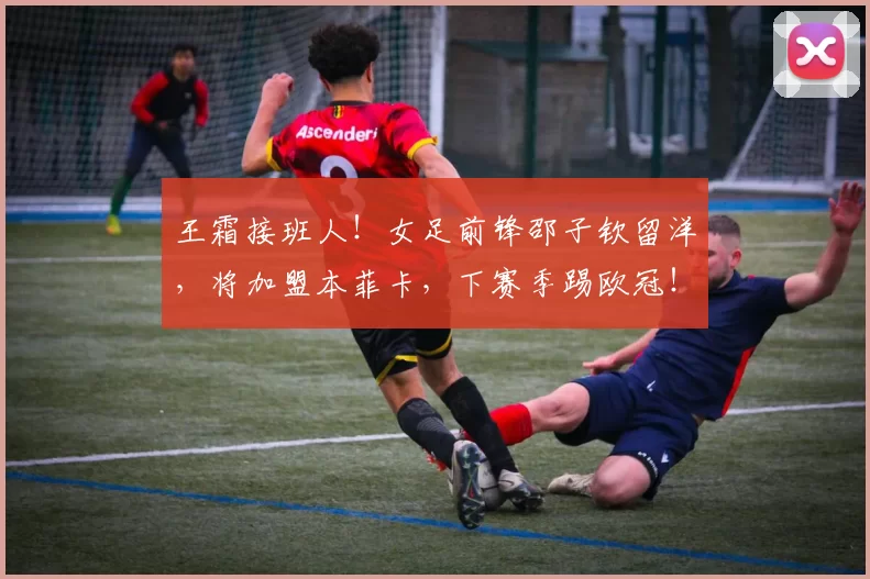 王霜接班人！女足前锋邵子钦留洋，将加盟本菲卡，下赛季踢欧冠！