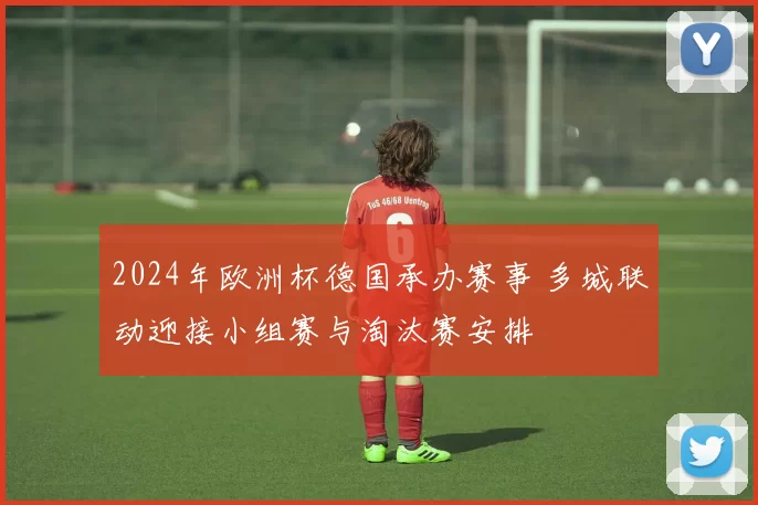 2024年欧洲杯德国承办赛事 多城联动迎接小组赛与淘汰赛安排