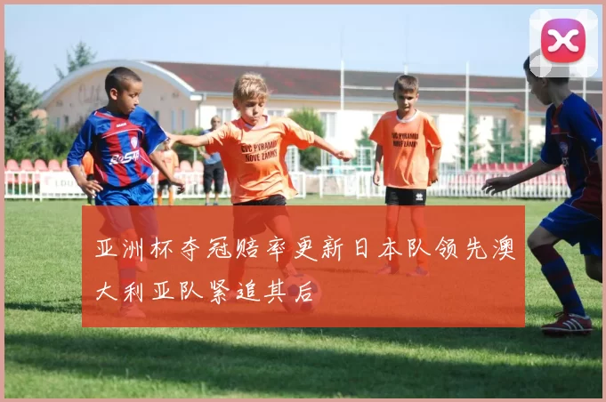 亚洲杯夺冠赔率更新日本队领先澳大利亚队紧追其后