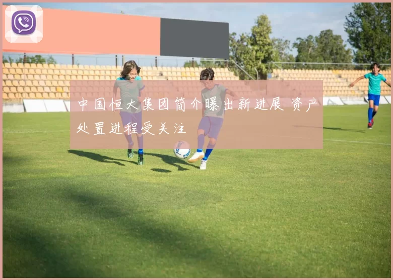 中国恒大集团简介曝出新进展 资产处置进程受关注