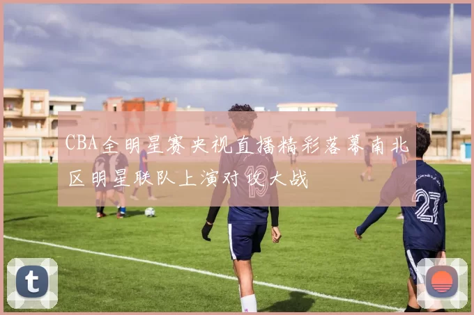 CBA全明星赛央视直播精彩落幕南北区明星联队上演对攻大战