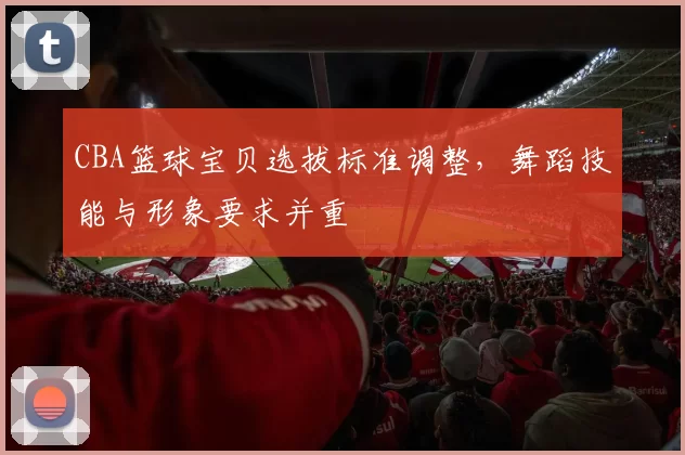 CBA篮球宝贝选拔标准调整，舞蹈技能与形象要求并重