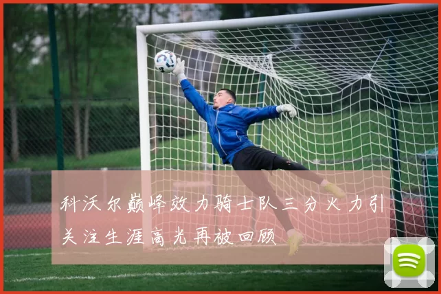 科沃尔巅峰效力骑士队三分火力引关注生涯高光再被回顾
