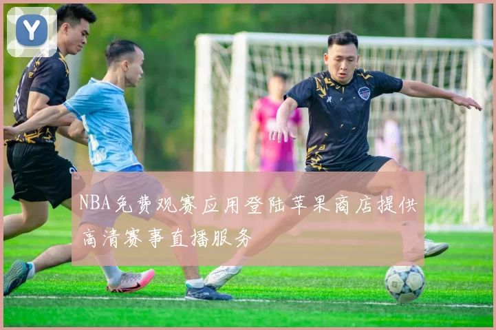 NBA免费观赛应用登陆苹果商店提供高清赛事直播服务