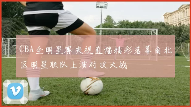 CBA全明星赛央视直播精彩落幕南北区明星联队上演对攻大战