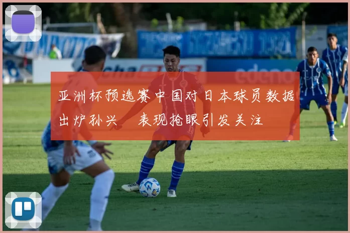 亚洲杯预选赛中国对日本球员数据出炉孙兴慜表现抢眼引发关注