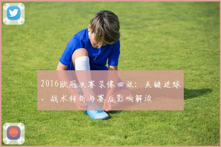2016欧冠决赛录像回放：关键进球、战术转折与赛后影响解读