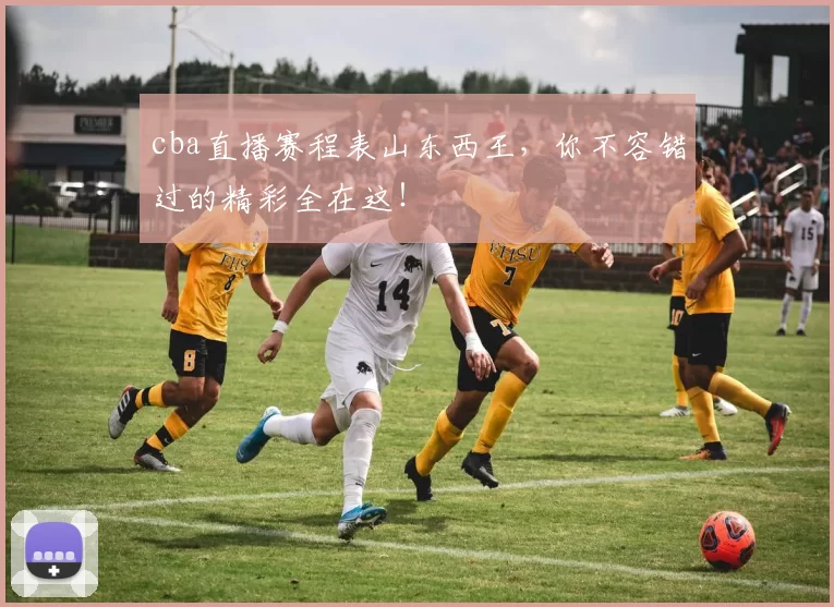 cba直播赛程表山东西王，你不容错过的精彩全在这！