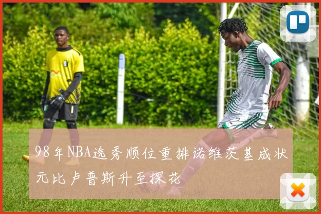 98年NBA选秀顺位重排诺维茨基成状元比卢普斯升至探花