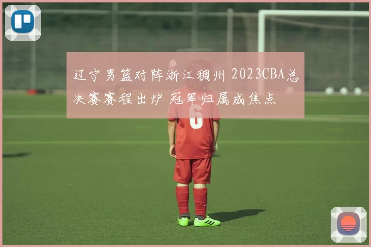 辽宁男篮对阵浙江稠州 2023CBA总决赛赛程出炉 冠军归属成焦点
