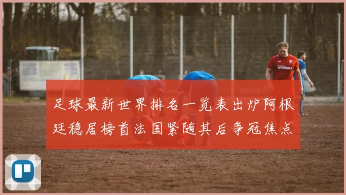 足球最新世界排名一览表出炉阿根廷稳居榜首法国紧随其后争冠焦点升级