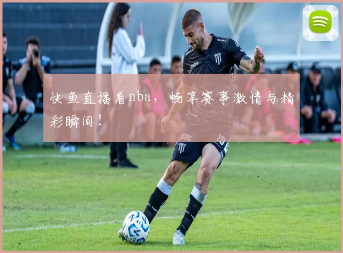 快鱼直播看nba，畅享赛事激情与精彩瞬间！