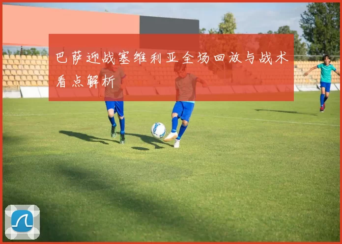 巴萨迎战塞维利亚全场回放与战术看点解析