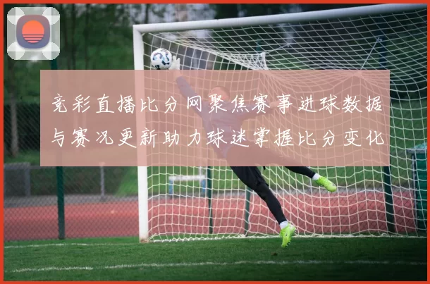 竞彩直播比分网聚焦赛事进球数据与赛况更新助力球迷掌握比分变化