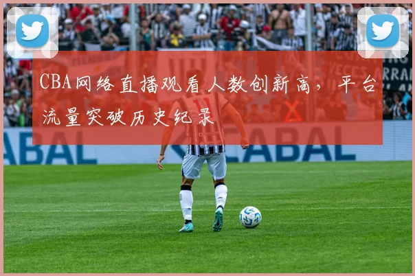 CBA网络直播观看人数创新高，平台流量突破历史纪录