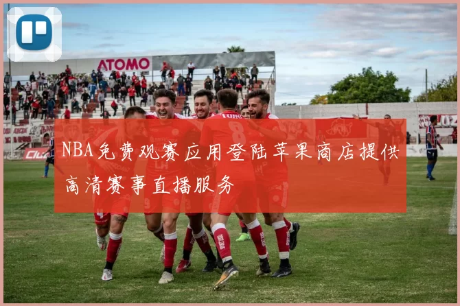 NBA免费观赛应用登陆苹果商店提供高清赛事直播服务