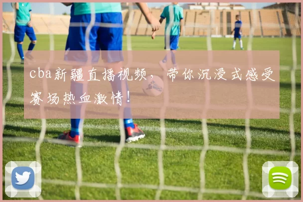 cba新疆直播视频，带你沉浸式感受赛场热血激情！
