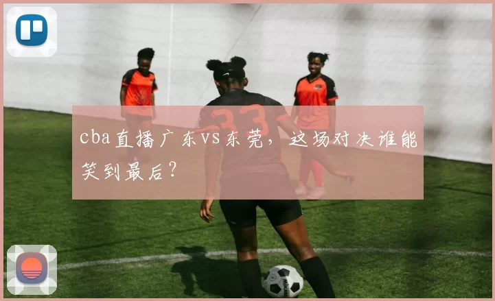 cba直播广东vs东莞，这场对决谁能笑到最后？