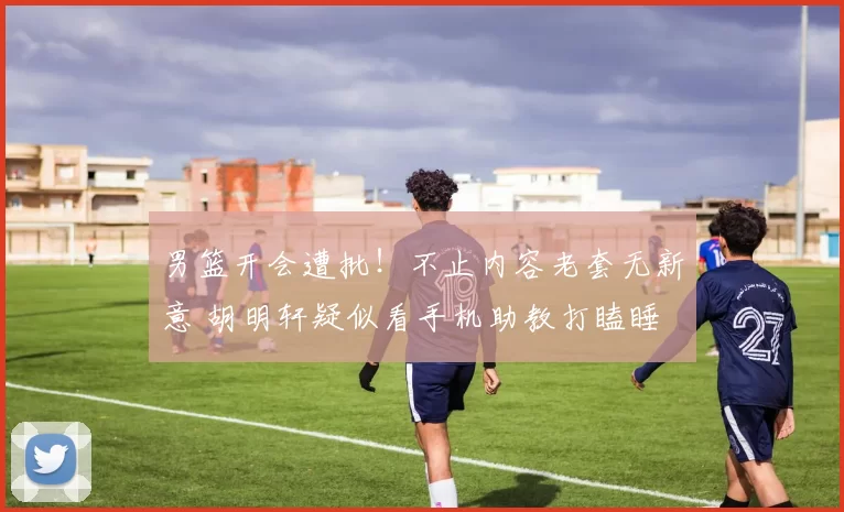 男篮开会遭批！不止内容老套无新意 胡明轩疑似看手机助教打瞌睡