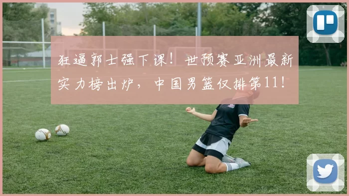 狂逼郭士强下课！世预赛亚洲最新实力榜出炉，中国男篮仅排第11！