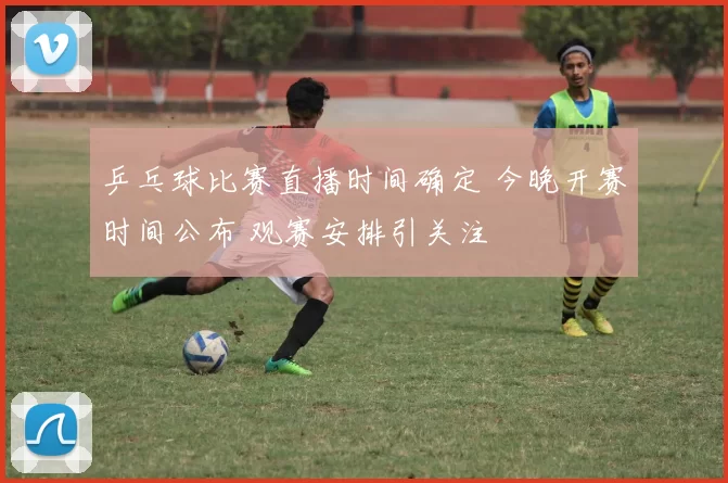 乒乓球比赛直播时间确定 今晚开赛时间公布 观赛安排引关注