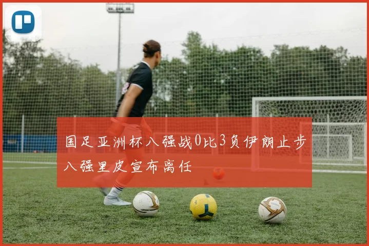 国足亚洲杯八强战0比3负伊朗止步八强里皮宣布离任