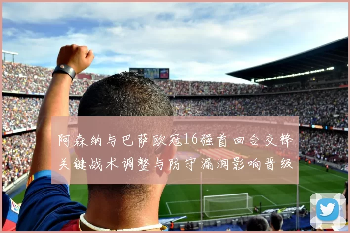 阿森纳与巴萨欧冠16强首回合交锋关键战术调整与防守漏洞影响晋级前景