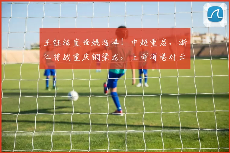 王钰栋直面姚浩洋！中超重启，浙江将战重庆铜梁龙，上海海港对云南玉昆，央视直播2场_主场_比赛_河南队