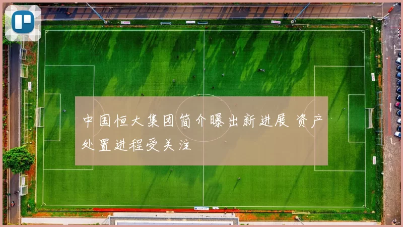 中国恒大集团简介曝出新进展 资产处置进程受关注