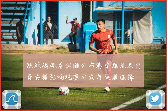 欧冠线观看优酷公布赛季播放及付费安排影响观赛方式与渠道选择