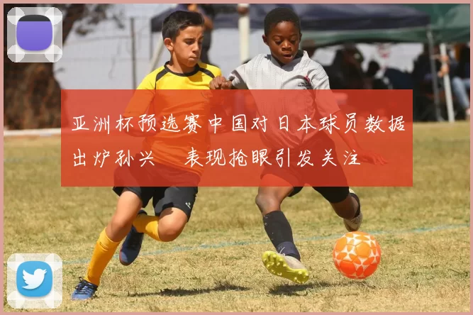 亚洲杯预选赛中国对日本球员数据出炉孙兴慜表现抢眼引发关注