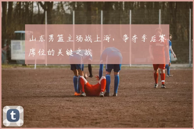 山东男篮主场战上海，争夺季后赛席位的关键之战