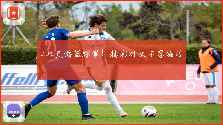 cba直播篮球赛！精彩对决不容错过