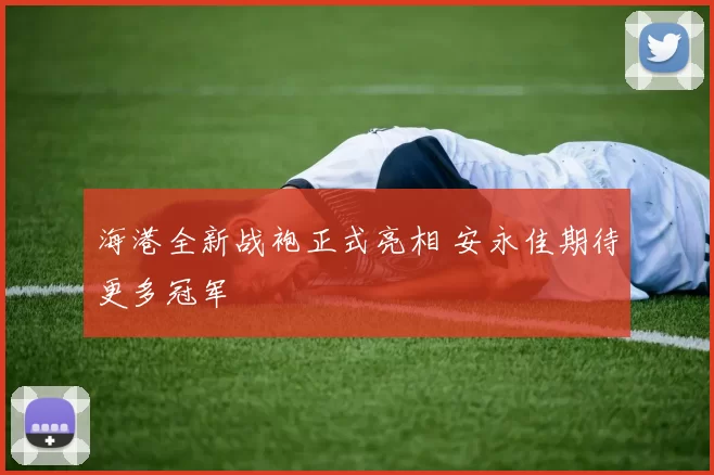海港全新战袍正式亮相 安永佳期待更多冠军