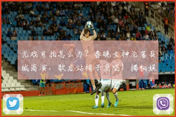 无戏可拍怎么办？春晚女神沦落县城商演，歌后站椅子卖唱！揭秘娱乐圈残酷现状：光环褪去后，明星为生计奔波的真实模样