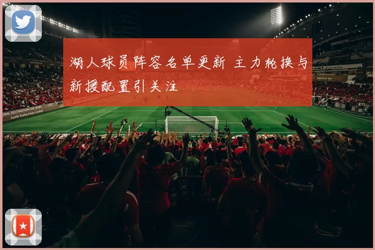 湖人球员阵容名单更新 主力轮换与新援配置引关注