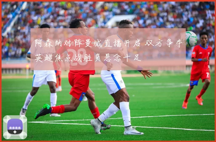 阿森纳对阵曼城直播开启 双方争夺英超焦点战胜负悬念十足