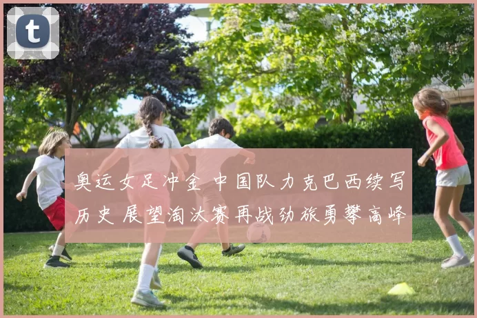 奥运女足冲金 中国队力克巴西续写历史 展望淘汰赛再战劲旅勇攀高峰