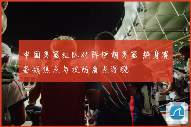 中国男篮红队对阵伊朗男篮 热身赛备战焦点与攻防看点浮现