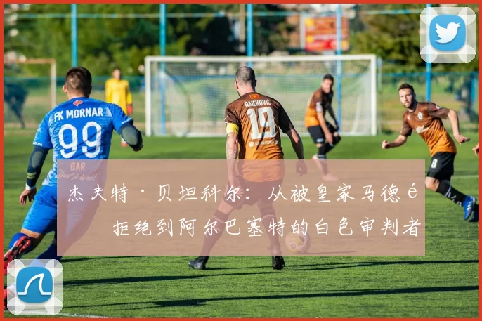 杰夫特·贝坦科尔：从被皇家马德里拒绝到阿尔巴塞特的白色审判者——国王杯的戏剧性逆转