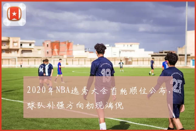 2020年NBA选秀大会首轮顺位公布，球队补强方向初现端倪