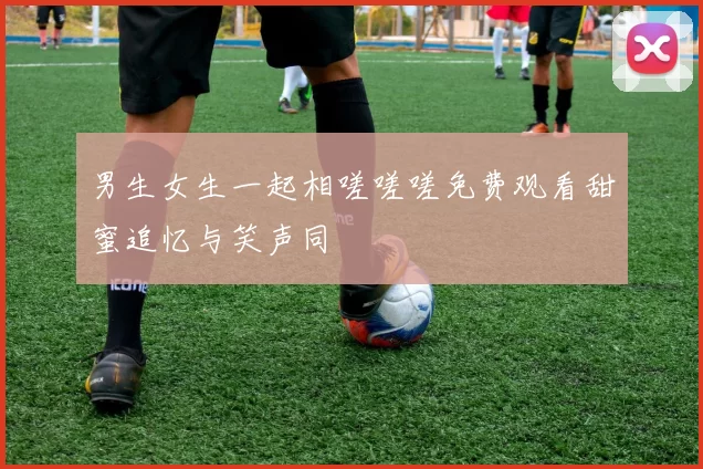 男生女生一起相嗟嗟嗟免费观看甜蜜追忆与笑声同