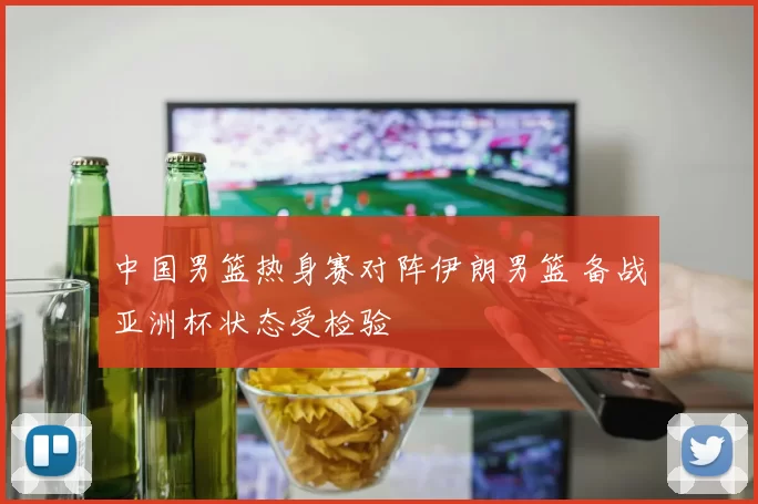 中国男篮热身赛对阵伊朗男篮 备战亚洲杯状态受检验