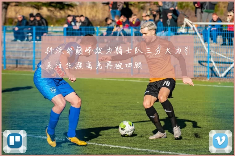 科沃尔巅峰效力骑士队三分火力引关注生涯高光再被回顾