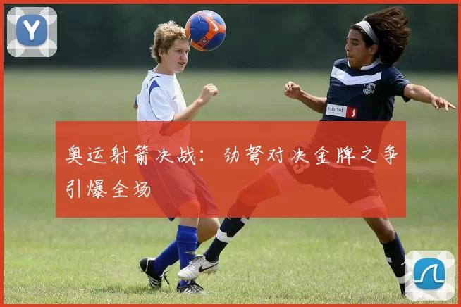 奥运射箭决战：劲弩对决金牌之争引爆全场